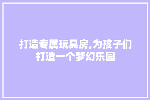 打造专属玩具房,为孩子们打造一个梦幻乐园