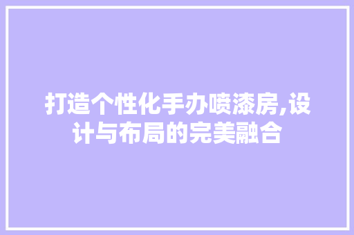 打造个性化手办喷漆房,设计与布局的完美融合