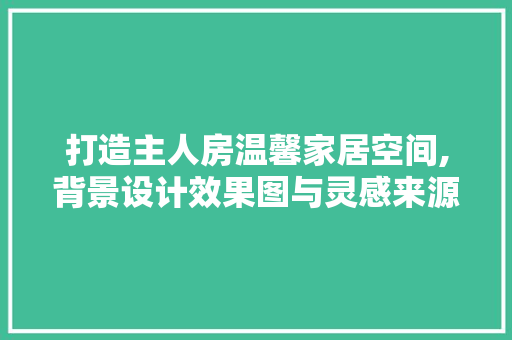 打造主人房温馨家居空间,背景设计效果图与灵感来源