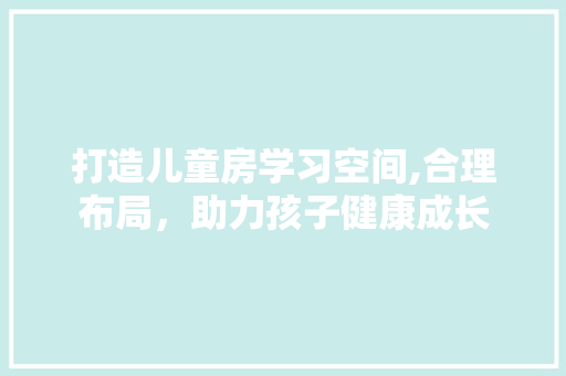 打造儿童房学习空间,合理布局，助力孩子健康成长