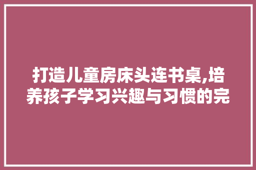 打造儿童房床头连书桌,培养孩子学习兴趣与习惯的完美空间