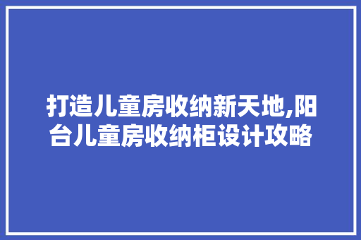 打造儿童房收纳新天地,阳台儿童房收纳柜设计攻略