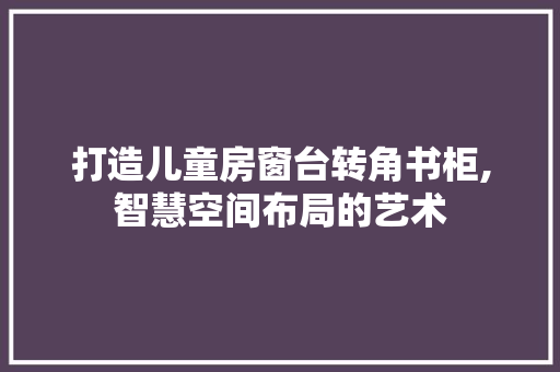打造儿童房窗台转角书柜,智慧空间布局的艺术