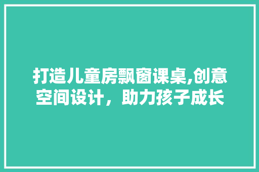 打造儿童房飘窗课桌,创意空间设计，助力孩子成长