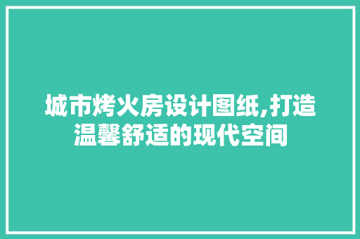 城市烤火房设计图纸,打造温馨舒适的现代空间