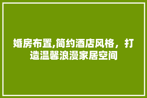 婚房布置,简约酒店风格，打造温馨浪漫家居空间