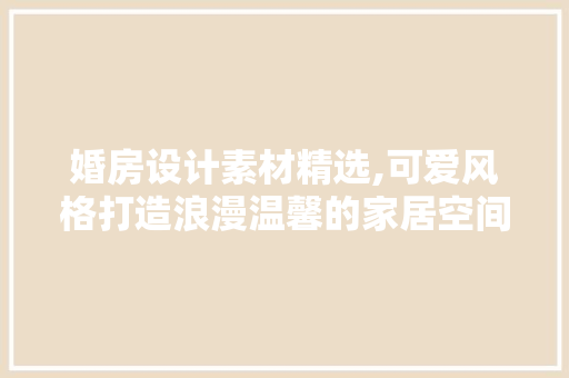 婚房设计素材精选,可爱风格打造浪漫温馨的家居空间