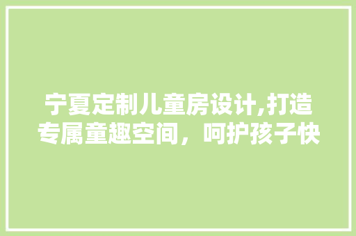 宁夏定制儿童房设计,打造专属童趣空间，呵护孩子快乐成长