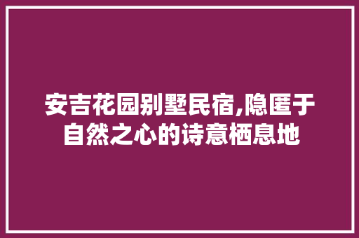 安吉花园别墅民宿,隐匿于自然之心的诗意栖息地