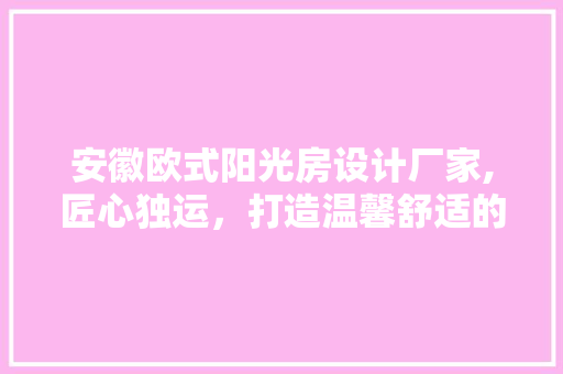 安徽欧式阳光房设计厂家,匠心独运，打造温馨舒适的阳光生活空间