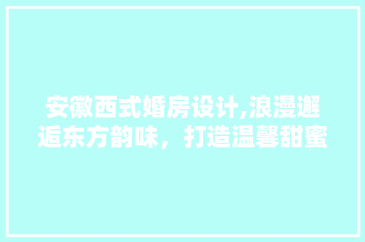 安徽西式婚房设计,浪漫邂逅东方韵味，打造温馨甜蜜新居