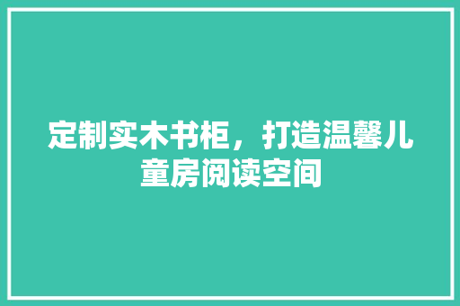 定制实木书柜，打造温馨儿童房阅读空间