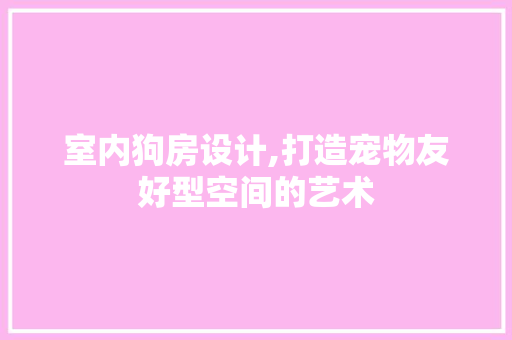 室内狗房设计,打造宠物友好型空间的艺术