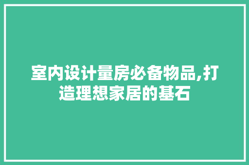 室内设计量房必备物品,打造理想家居的基石