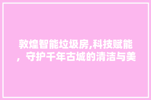 敦煌智能垃圾房,科技赋能，守护千年古城的清洁与美丽