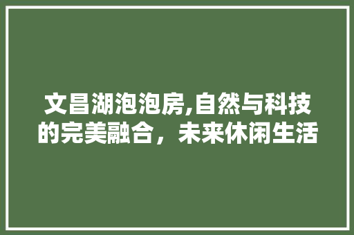 文昌湖泡泡房,自然与科技的完美融合，未来休闲生活新趋势