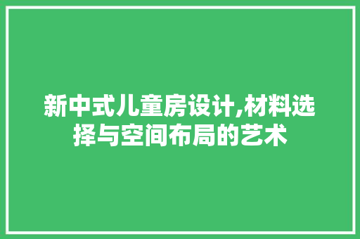 新中式儿童房设计,材料选择与空间布局的艺术