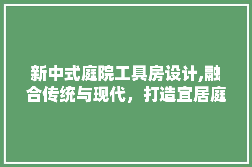 新中式庭院工具房设计,融合传统与现代，打造宜居庭院空间