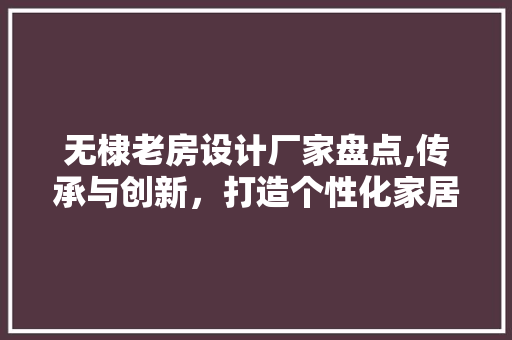 无棣老房设计厂家盘点,传承与创新，打造个性化家居空间