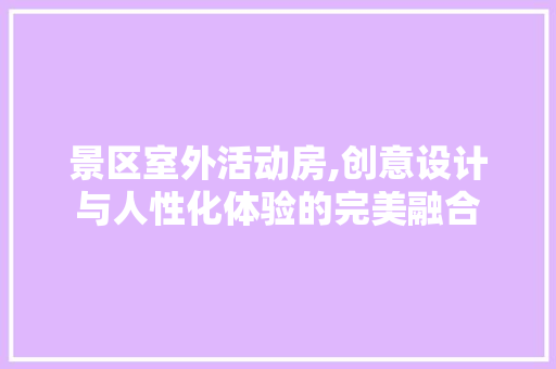 景区室外活动房,创意设计与人性化体验的完美融合