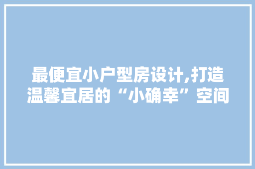最便宜小户型房设计,打造温馨宜居的“小确幸”空间