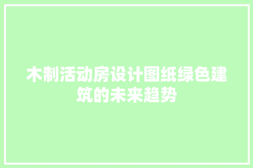 木制活动房设计图纸绿色建筑的未来趋势