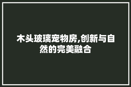 木头玻璃宠物房,创新与自然的完美融合
