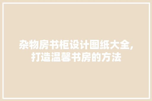 杂物房书柜设计图纸大全,打造温馨书房的方法