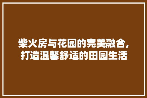 柴火房与花园的完美融合,打造温馨舒适的田园生活