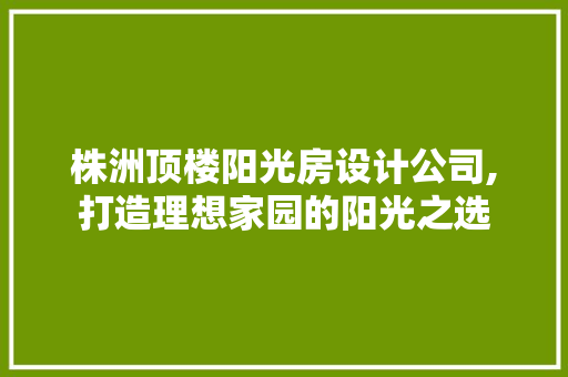 株洲顶楼阳光房设计公司,打造理想家园的阳光之选