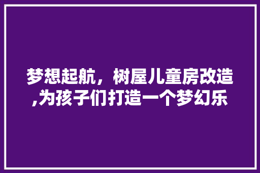 梦想起航，树屋儿童房改造,为孩子们打造一个梦幻乐园