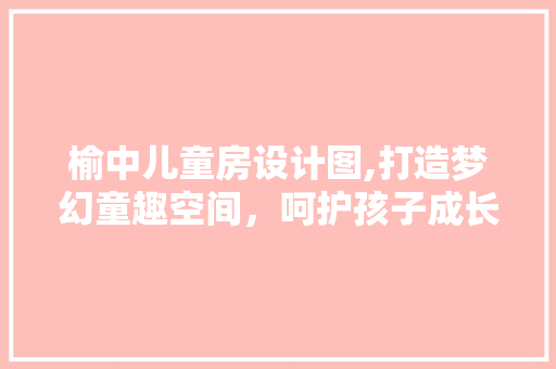榆中儿童房设计图,打造梦幻童趣空间，呵护孩子成长每一步