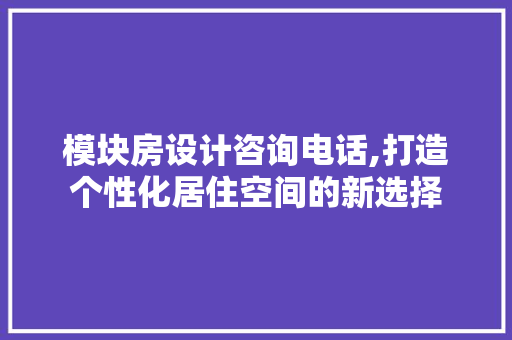 模块房设计咨询电话,打造个性化居住空间的新选择