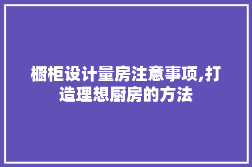 橱柜设计量房注意事项,打造理想厨房的方法