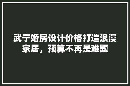 武宁婚房设计价格打造浪漫家居，预算不再是难题