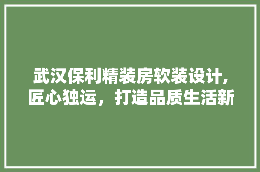 武汉保利精装房软装设计,匠心独运，打造品质生活新标杆
