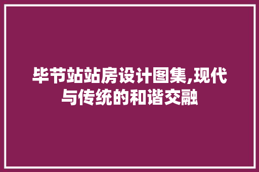 毕节站站房设计图集,现代与传统的和谐交融