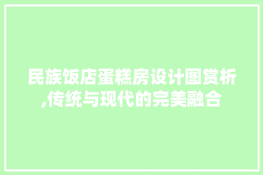 民族饭店蛋糕房设计图赏析,传统与现代的完美融合