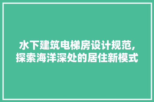 水下建筑电梯房设计规范,探索海洋深处的居住新模式