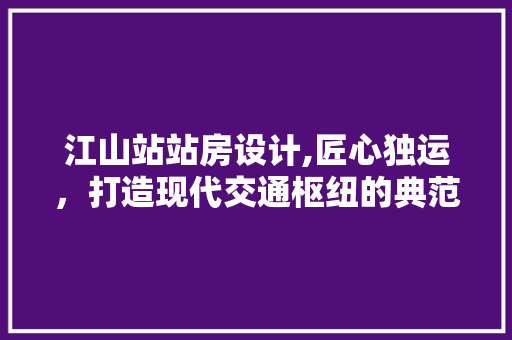 江山站站房设计,匠心独运，打造现代交通枢纽的典范