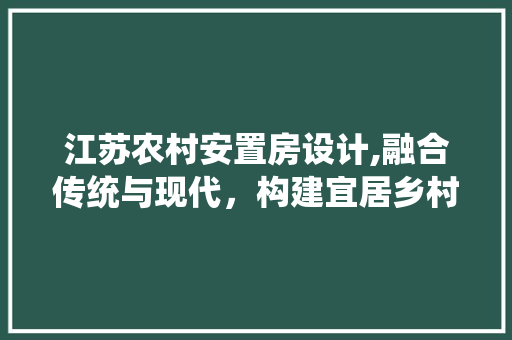 江苏农村安置房设计,融合传统与现代，构建宜居乡村新画卷