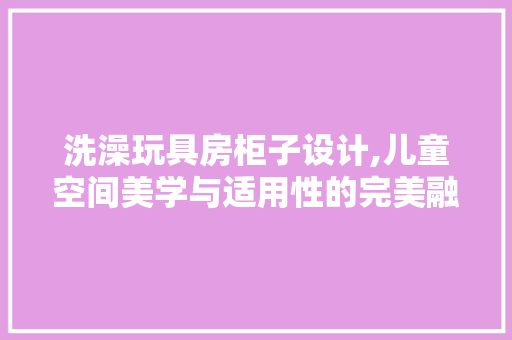 洗澡玩具房柜子设计,儿童空间美学与适用性的完美融合