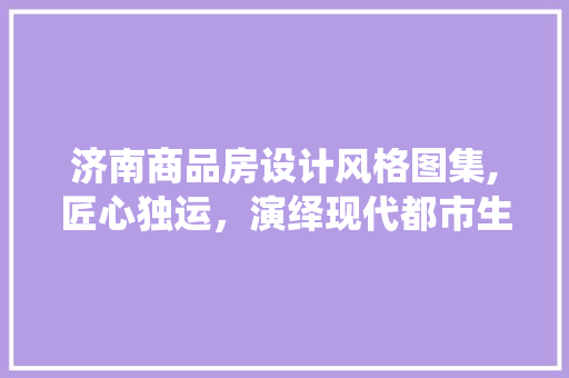 济南商品房设计风格图集,匠心独运，演绎现代都市生活美学