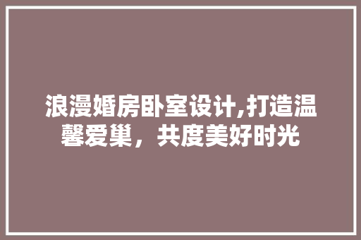 浪漫婚房卧室设计,打造温馨爱巢，共度美好时光