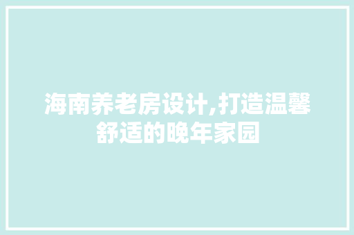 海南养老房设计,打造温馨舒适的晚年家园
