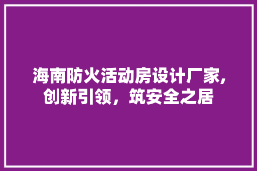 海南防火活动房设计厂家,创新引领，筑安全之居