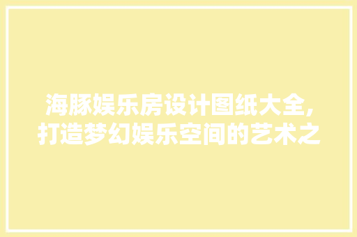 海豚娱乐房设计图纸大全,打造梦幻娱乐空间的艺术之旅