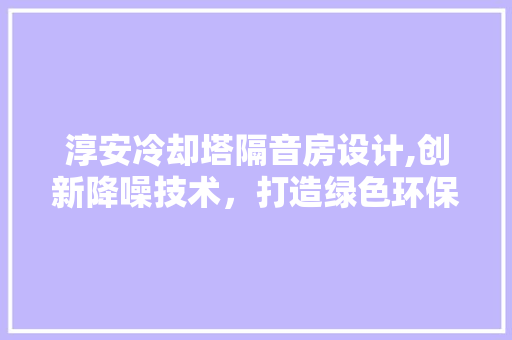 淳安冷却塔隔音房设计,创新降噪技术，打造绿色环保工程