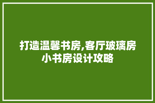 打造温馨书房,客厅玻璃房小书房设计攻略