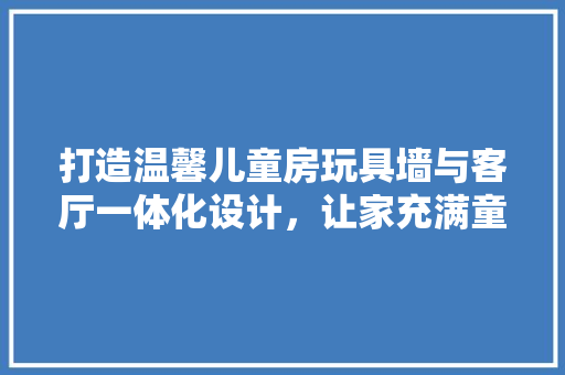 打造温馨儿童房玩具墙与客厅一体化设计，让家充满童趣与和谐